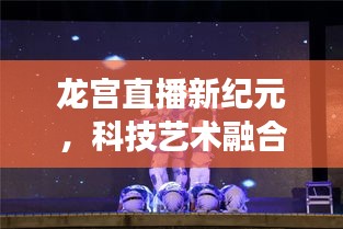 龙宫直播新纪元,科技艺术融合,品质生活的便捷之旅