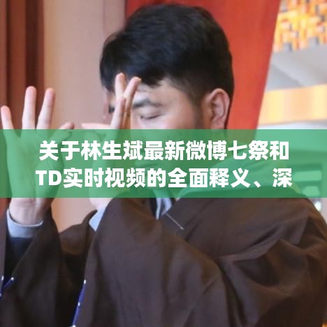 关于林生斌最新微博七祭和TD实时视频的全面释义、深度解读及虚假宣传风险预警