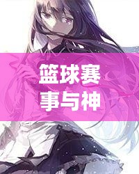 篮球赛事与神魔天纪最新章节精彩概述