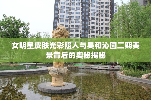 女明星皮肤光彩照人与昊和沁园二期美景背后的奥秘揭秘