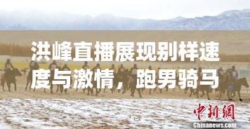洪峰直播展现别样速度与激情,跑男骑马实录!