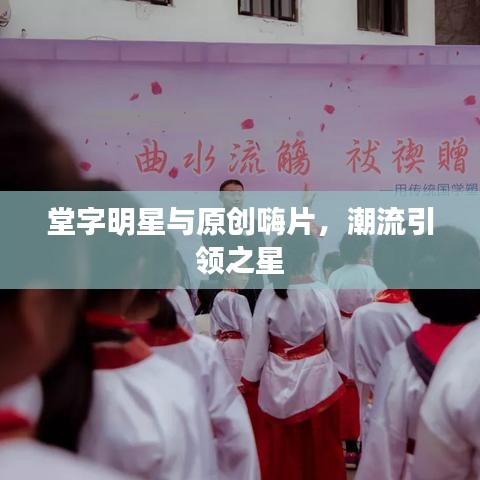 堂字明星与原创嗨片，潮流引领之星