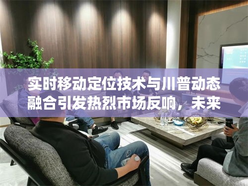 实时移动定位技术与川普动态融合引发热烈市场反响,未来展望无限广阔