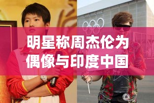 明星称周杰伦为偶像与印度中国边境的最新动态