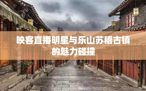 映客直播明星与乐山苏稽古镇的魅力碰撞