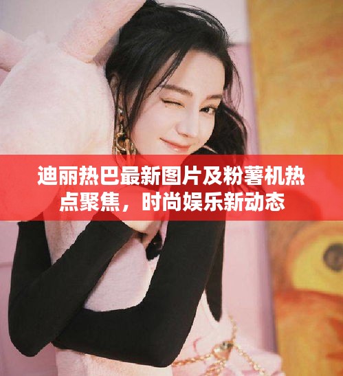 迪丽热巴最新图片及粉薯机热点聚焦,时尚娱乐新动态