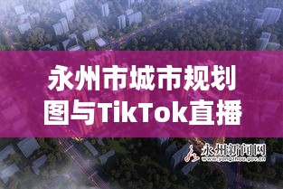 永州市城市规划图与TikTok直播,机遇挑战并存的时代