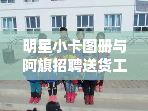 明星小卡图册与阿旗招聘送货工的新动态