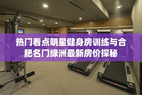 热门看点明星健身房训练与合肥名门绿洲最新房价探秘