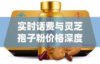 实时话费与灵芝孢子粉价格深度解析，购买建议及仙芝谷品牌探讨