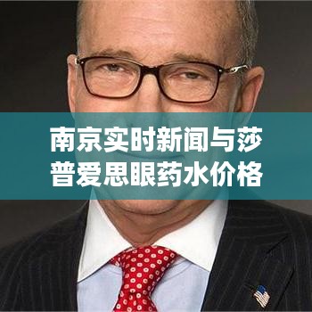 南京实时新闻与莎普爱思眼药水价格动态,最新资讯和市场走势