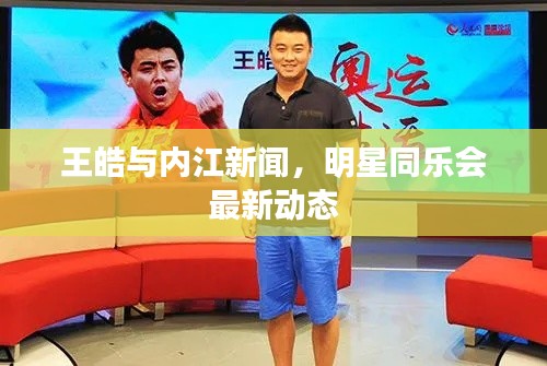 王皓与内江新闻,明星同乐会最新动态
