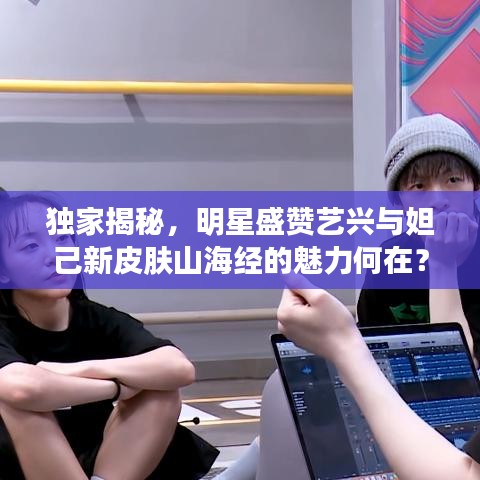 独家揭秘,明星盛赞艺兴与妲己新皮肤山海经的魅力何在?