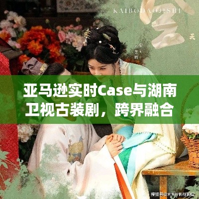 亚马逊实时Case与湖南卫视古装剧，跨界融合的精彩魅力