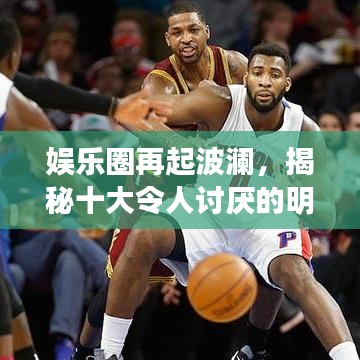 娱乐圈再起波澜,揭秘十大令人讨厌的明星背后的传闻与真相