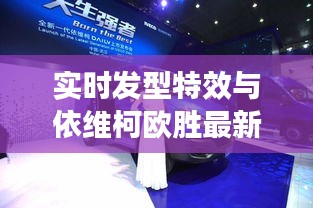 实时发型特效与依维柯欧胜最新动态解析