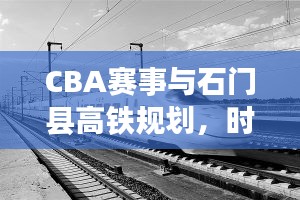 CBA赛事与石门县高铁规划,时代脉搏下的体育与社会发展融合篇章