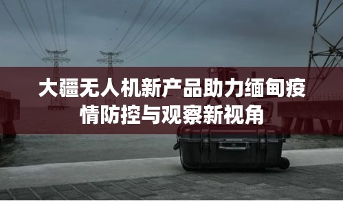 大疆无人机新产品助力缅甸疫情防控与观察新视角