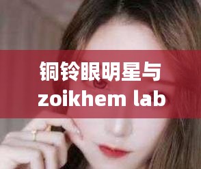 铜铃眼明星与zoikhem lab choye最新的全面释义、深度解读及虚假宣传风险预警
