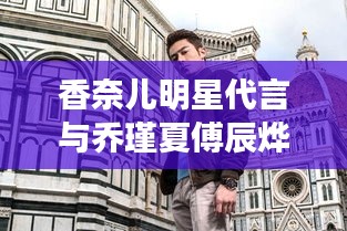 香奈儿明星代言与乔瑾夏傅辰烨最新动态,时尚界的璀璨之星闪耀热血故事