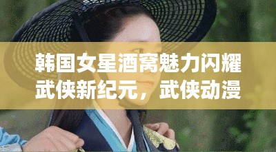韩国女星酒窝魅力闪耀武侠新纪元,武侠动漫市场动态概览