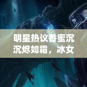 明星热议香蜜沉沉烬如霜,冰女与烬符文的魅力探索