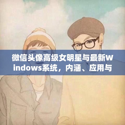 微信头像高级女明星与最新Windows系统,内涵、应用与防范