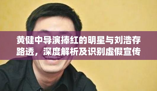 黄健中导演捧红的明星与刘浩存路透，深度解析及识别虚假宣传的重要性