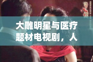 大雕明星与医疗题材电视剧,人性光辉与情感深度的交织展现