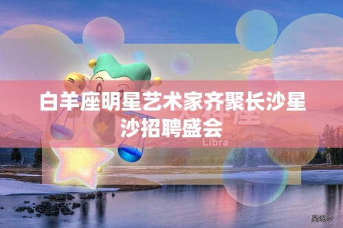 白羊座明星艺术家齐聚长沙星沙招聘盛会