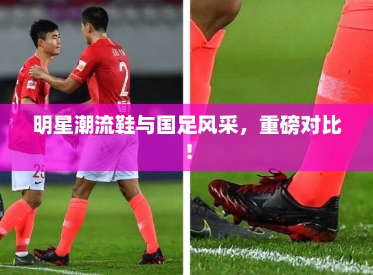 明星潮流鞋与国足风采,重磅对比!