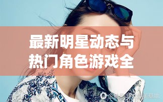 最新明星动态与热门角色游戏全览!