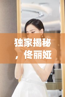 独家揭秘,佟丽娅与叶皓轩的明星故事,全文阅读火热出炉!