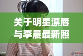 关于明星漂唇与李晨最新照片的相关探讨