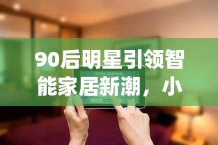 90后明星引领智能家居新潮,小米产品的双刃剑效应