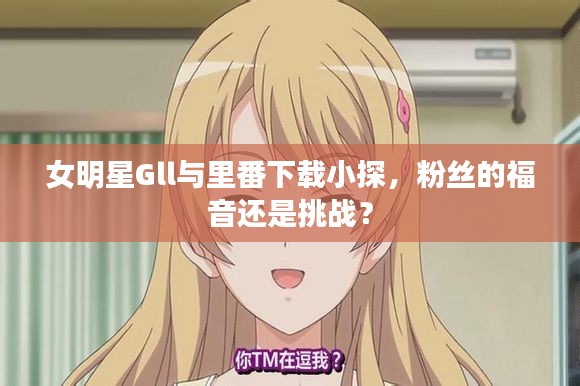 女明星Gll与里番下载小探,粉丝的福音还是挑战?