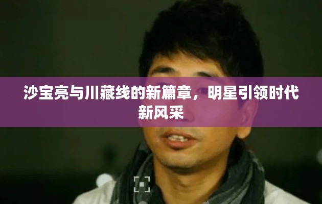 沙宝亮与川藏线的新篇章,明星引领时代新风采