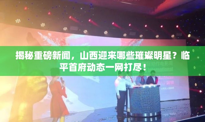 揭秘重磅新闻,山西迎来哪些璀璨明星?临平首府动态一网打尽!