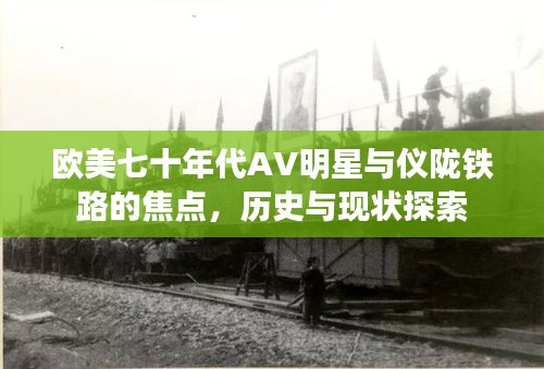 欧美七十年代AV明星与仪陇铁路的焦点，历史与现状探索